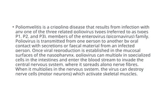 • Poliomyelitis is a crippling disease that results from infection with
any one of the three related poliovirus types (referred to as types
P1, P2, and P3), members of the enterovirus (picornavirus) family.
Poliovirus is transmitted from one person to another by oral
contact with secretions or faecal material from an infected
person. Once viral reproduction is established in the mucosal
surfaces of the nasopharynx, poliovirus can multiply in specialized
cells in the intestines and enter the blood stream to invade the
central nervous system, where it spreads along nerve fibres.
When it multiplies in the nervous system, the virus can destroy
nerve cells (motor neurons) which activate skeletal muscles.
 