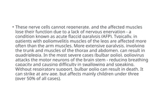 • These nerve cells cannot regenerate, and the affected muscles
lose their function due to a lack of nervous enervation - a
condition known as acute flaccid paralysis (AFP). Typically, in
patients with poliomyelitis muscles of the legs are affected more
often than the arm muscles. More extensive paralysis, involving
the trunk and muscles of the thorax and abdomen, can result in
quadriplegia. In the most severe cases (bulbar polio), poliovirus
attacks the motor neurons of the brain stem - reducing breathing
capacity and causing difficulty in swallowing and speaking.
Without respiratory support, bulbar polio can result in death. It
can strike at any age, but affects mainly children under three
(over 50% of all cases).
 