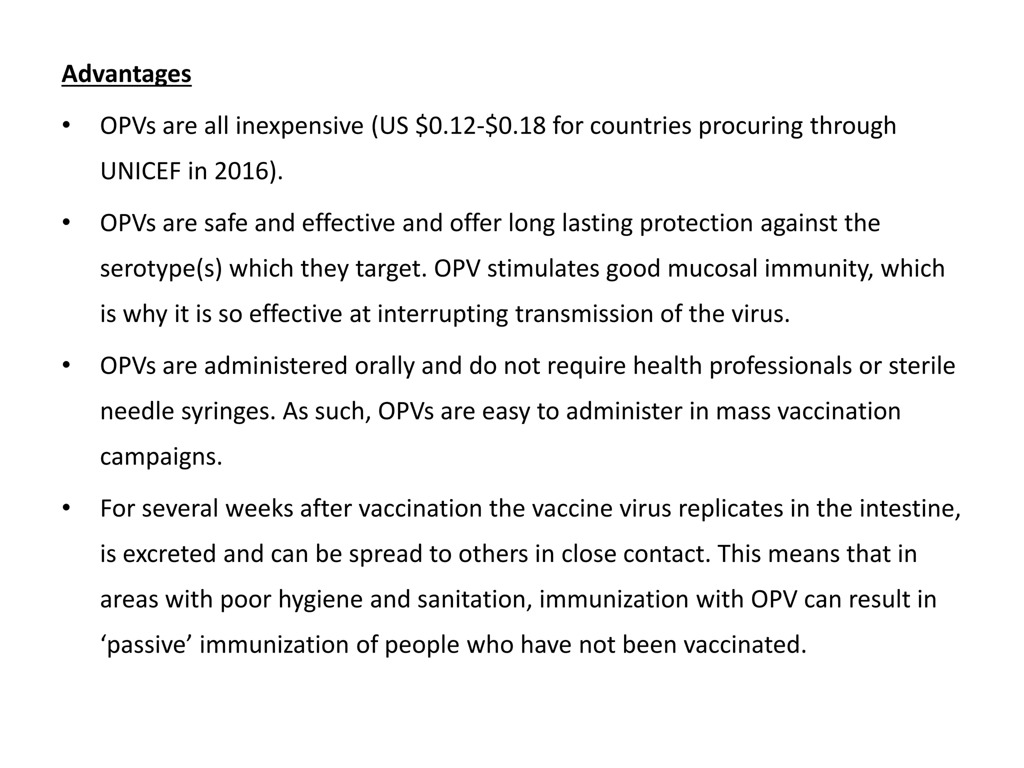 Advantages
• OPVs are all inexpensive (US $0.12-$0.18 for countries procuring through
UNICEF in 2016).
• OPVs are safe and effective and offer long lasting protection against the
serotype(s) which they target. OPV stimulates good mucosal immunity, which
is why it is so effective at interrupting transmission of the virus.
• OPVs are administered orally and do not require health professionals or sterile
needle syringes. As such, OPVs are easy to administer in mass vaccination
campaigns.
• For several weeks after vaccination the vaccine virus replicates in the intestine,
is excreted and can be spread to others in close contact. This means that in
areas with poor hygiene and sanitation, immunization with OPV can result in
‘passive’ immunization of people who have not been vaccinated.
 