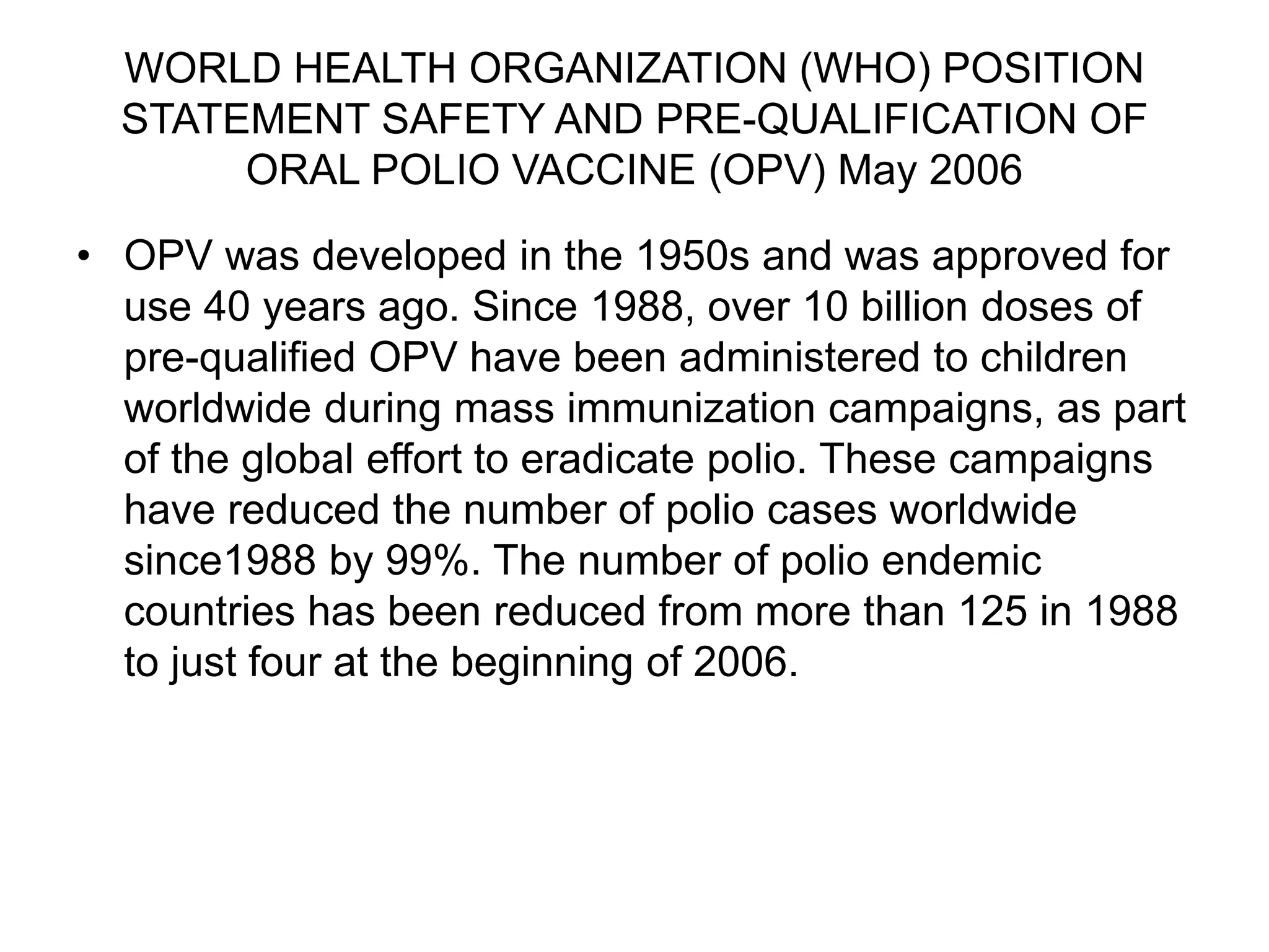 WORLD HEALTH ORGANIZATION (WHO) POSITION
STATEMENT SAFETY AND PRE-QUALIFICATION OF
ORAL POLIO VACCINE (OPV) May 2006
• OPV was developed in the 1950s and was approved for
use 40 years ago. Since 1988, over 10 billion doses of
pre-qualified OPV have been administered to children
worldwide during mass immunization campaigns, as part
of the global effort to eradicate polio. These campaigns
have reduced the number of polio cases worldwide
since1988 by 99%. The number of polio endemic
countries has been reduced from more than 125 in 1988
to just four at the beginning of 2006.
 