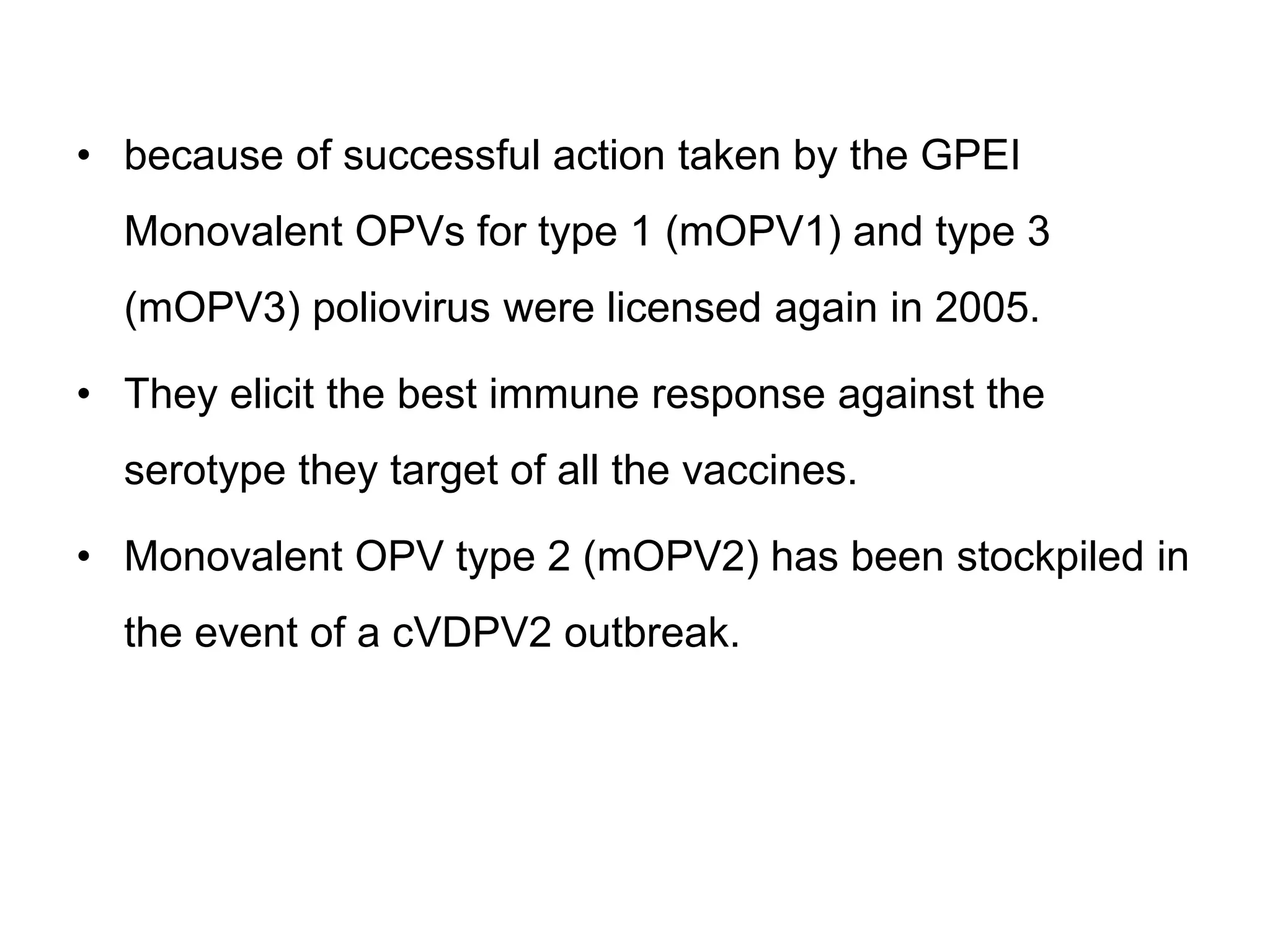 • because of successful action taken by the GPEI
Monovalent OPVs for type 1 (mOPV1) and type 3
(mOPV3) poliovirus were licensed again in 2005.
• They elicit the best immune response against the
serotype they target of all the vaccines.
• Monovalent OPV type 2 (mOPV2) has been stockpiled in
the event of a cVDPV2 outbreak.
 