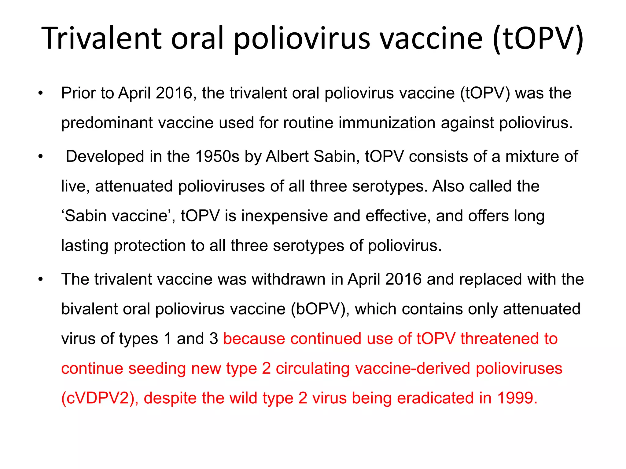 Trivalent oral poliovirus vaccine (tOPV)
• Prior to April 2016, the trivalent oral poliovirus vaccine (tOPV) was the
predominant vaccine used for routine immunization against poliovirus.
• Developed in the 1950s by Albert Sabin, tOPV consists of a mixture of
live, attenuated polioviruses of all three serotypes. Also called the
‘Sabin vaccine’, tOPV is inexpensive and effective, and offers long
lasting protection to all three serotypes of poliovirus.
• The trivalent vaccine was withdrawn in April 2016 and replaced with the
bivalent oral poliovirus vaccine (bOPV), which contains only attenuated
virus of types 1 and 3 because continued use of tOPV threatened to
continue seeding new type 2 circulating vaccine-derived polioviruses
(cVDPV2), despite the wild type 2 virus being eradicated in 1999.
 