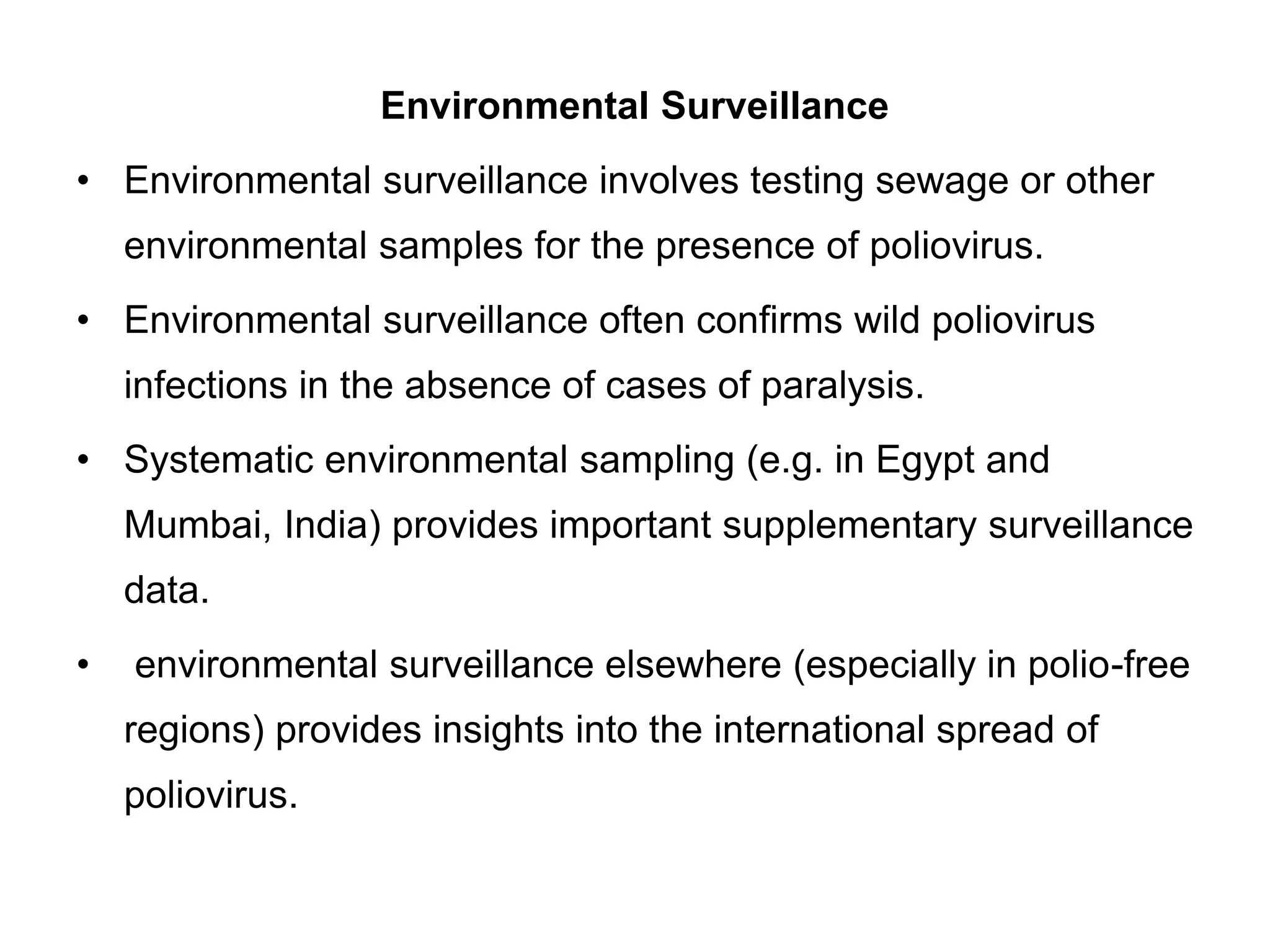 Environmental Surveillance
• Environmental surveillance involves testing sewage or other
environmental samples for the presence of poliovirus.
• Environmental surveillance often confirms wild poliovirus
infections in the absence of cases of paralysis.
• Systematic environmental sampling (e.g. in Egypt and
Mumbai, India) provides important supplementary surveillance
data.
• environmental surveillance elsewhere (especially in polio-free
regions) provides insights into the international spread of
poliovirus.
 