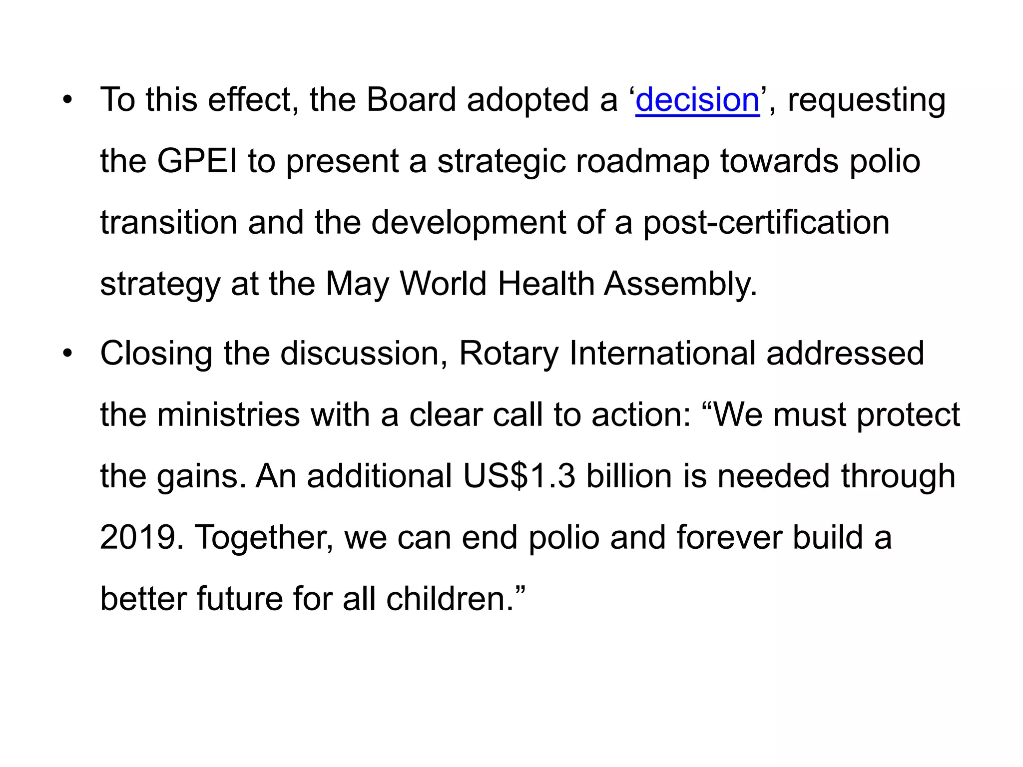 • To this effect, the Board adopted a ‘decision’, requesting
the GPEI to present a strategic roadmap towards polio
transition and the development of a post-certification
strategy at the May World Health Assembly.
• Closing the discussion, Rotary International addressed
the ministries with a clear call to action: “We must protect
the gains. An additional US$1.3 billion is needed through
2019. Together, we can end polio and forever build a
better future for all children.”
 