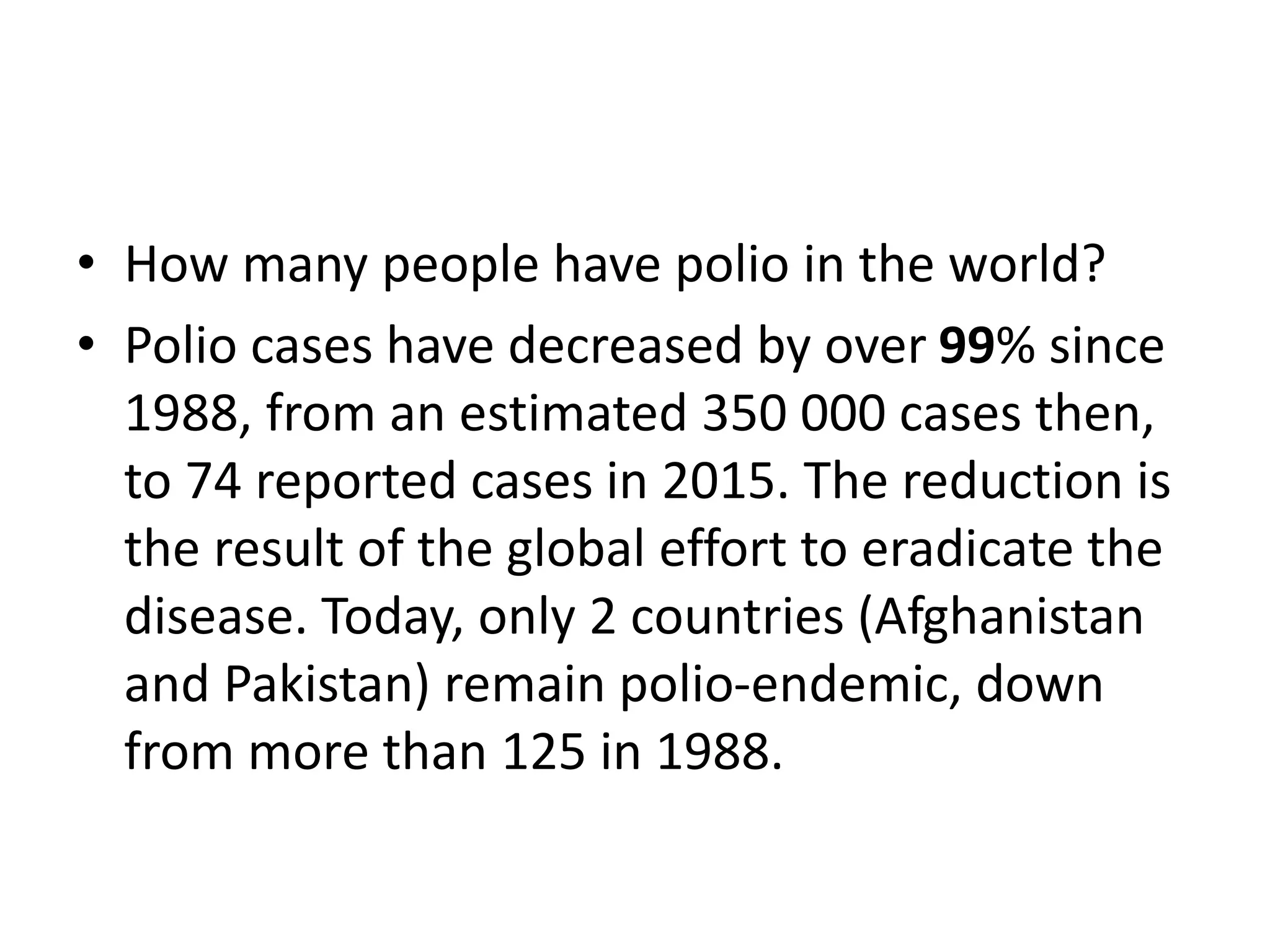 • How many people have polio in the world?
• Polio cases have decreased by over 99% since
1988, from an estimated 350 000 cases then,
to 74 reported cases in 2015. The reduction is
the result of the global effort to eradicate the
disease. Today, only 2 countries (Afghanistan
and Pakistan) remain polio-endemic, down
from more than 125 in 1988.
 