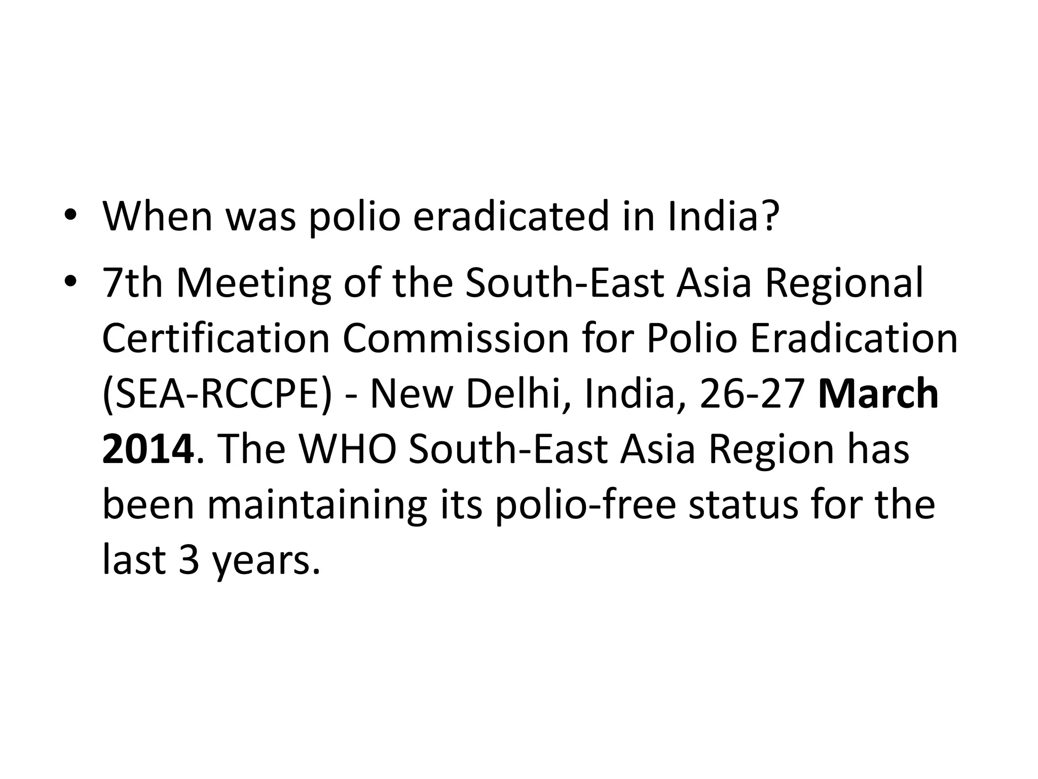 • When was polio eradicated in India?
• 7th Meeting of the South-East Asia Regional
Certification Commission for Polio Eradication
(SEA-RCCPE) - New Delhi, India, 26-27 March
2014. The WHO South-East Asia Region has
been maintaining its polio-free status for the
last 3 years.
 