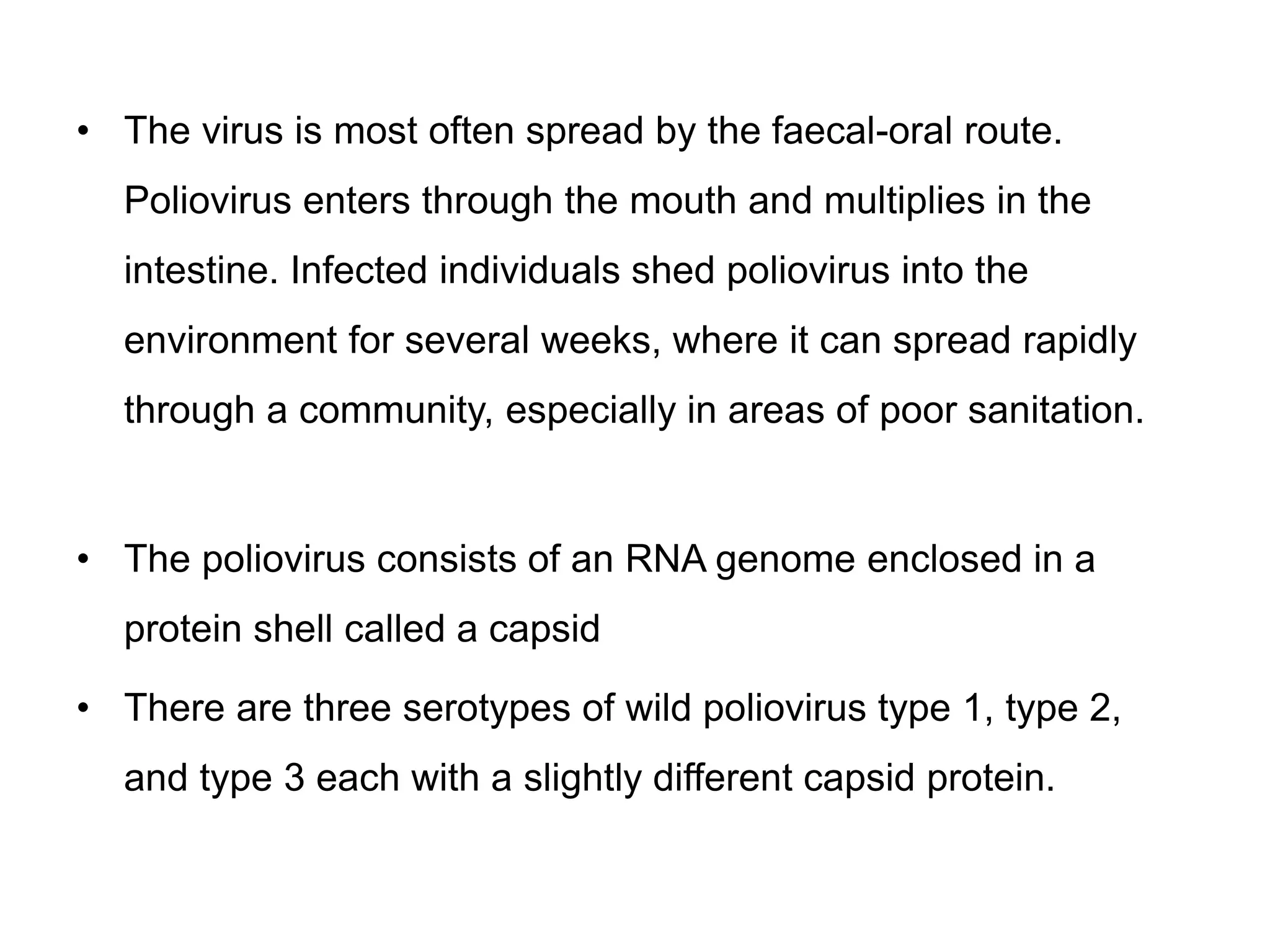 • The virus is most often spread by the faecal-oral route.
Poliovirus enters through the mouth and multiplies in the
intestine. Infected individuals shed poliovirus into the
environment for several weeks, where it can spread rapidly
through a community, especially in areas of poor sanitation.
• The poliovirus consists of an RNA genome enclosed in a
protein shell called a capsid
• There are three serotypes of wild poliovirus type 1, type 2,
and type 3 each with a slightly different capsid protein.
 