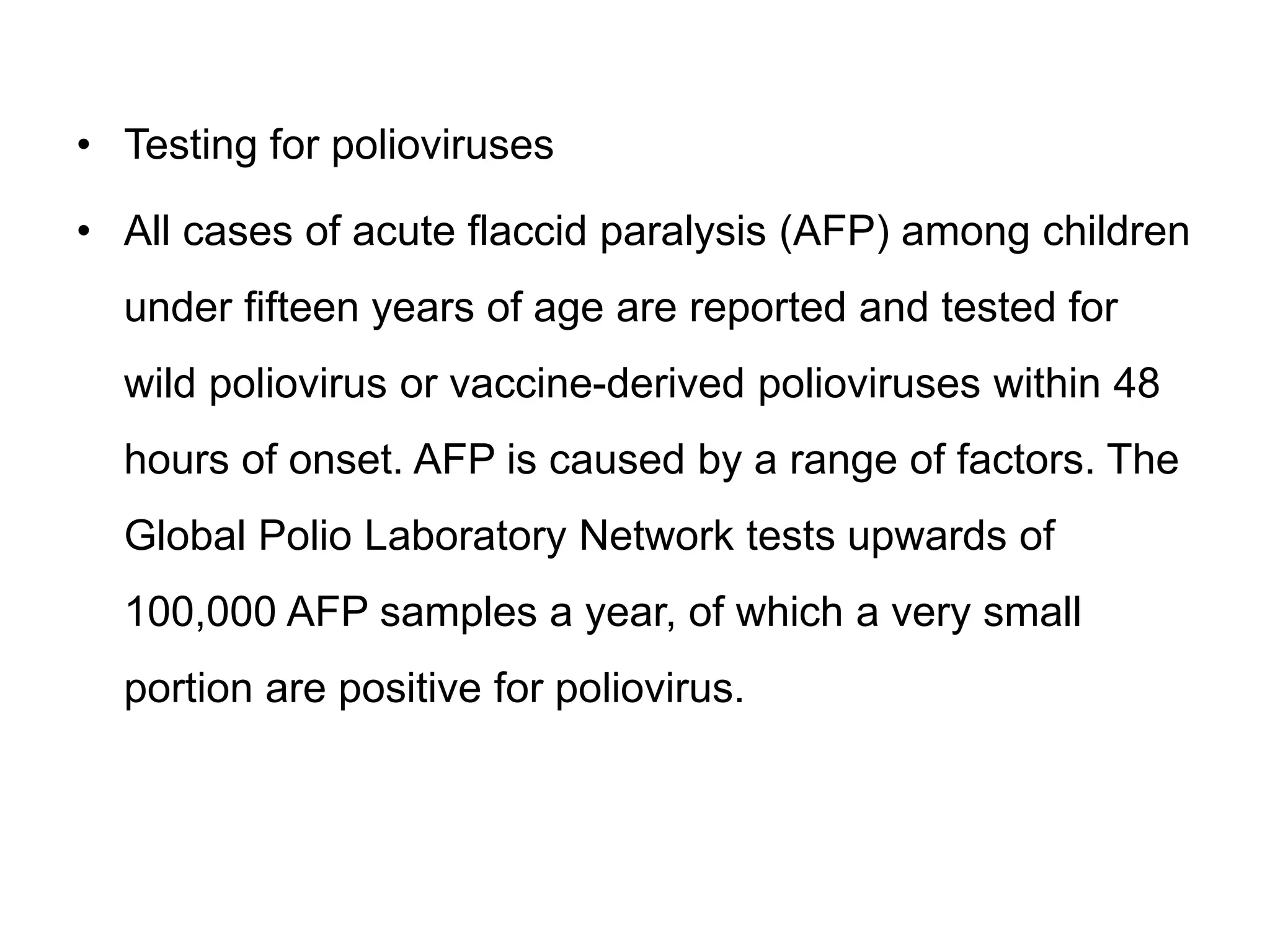• Testing for polioviruses
• All cases of acute flaccid paralysis (AFP) among children
under fifteen years of age are reported and tested for
wild poliovirus or vaccine-derived polioviruses within 48
hours of onset. AFP is caused by a range of factors. The
Global Polio Laboratory Network tests upwards of
100,000 AFP samples a year, of which a very small
portion are positive for poliovirus.
 