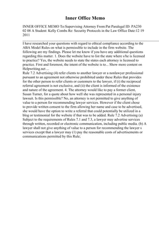 Inner Office Memo
INNER OFFICE MEMO To:Supervising Attorney From:Pat Paralegal ID: PA230
02 08 A Student: Kelly Combs Re: Security Protocols in the Law Office Date:12 19
2011
____________________________________________________________________________
I have researched your questions with regard to ethical compliance according to the
ABA Model Rules on what is permissible to include in the firm website. The
following are my findings. Please let me know if you have any additional questions
regarding this matter. 1. Does the website have to list the state where s/he is licensed
to practice? Yes, the website needs to state the states each attorney is licensed to
practice. First and foremost, the intent of the website is to... Show more content on
Helpwriting.net ...
Rule 7.2 Advertising (4) refer clients to another lawyer or a nonlawyer professional
pursuant to an agreement not otherwise prohibited under these Rules that provides
for the other person to refer clients or customers to the lawyer, if (i) the reciprocal
referral agreement is not exclusive, and (ii) the client is informed of the existence
and nature of the agreement. 4. The attorney would like to pay a former client,
Susan Turner, for a quote about how well she was represented in a personal injury
lawsuit. Is this permissible? No, an attorney is not permitted to give anything of
value to a person for recommending lawyer services. However if the client chose
to provide written consent to the firm allowing her name and case to be advertised,
she would have the option to write a referral that could potentially be utilized in a
blog or testimonial for the website if that was to be added. Rule 7.2 Advertising (a)
Subject to the requirements of Rules 7.1 and 7.3, a lawyer may advertise services
through written, recorded or electronic communication, including public media. (b) A
lawyer shall not give anything of value to a person for recommending the lawyer s
services except that a lawyer may (1) pay the reasonable costs of advertisements or
communications permitted by this Rule;
 