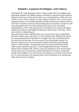 Kimball s Argument On Religion, And Cultures
Chad Martin Dr. Eakin Religions, Ethics, Cultures 9 Sept 2016 I can slightly agree
and heartily disagree with different aspects of Kimball s claim that religion becomes
dangerous and even evil when mixed with our own interpretations. I think that when
we take our own view as absolute, we start lording over others, and we start to enter
dangerous territory. For example, Kimball mentions that the most extremist believers
will resort to murder and not care about breaking their own doctrines. People not only
start going against their own values and humanity but they also start taking
interpretations so down to the peg that they start lording it over themselves perhaps
forgetting who they are and letting something else take its place. Soon they... Show
more content on Helpwriting.net ...
And a long process that would take place over several years. Later on king Philip
did all he could to destroy the order, by 1310 scribed by frale, Philip the fair did all
he could to damage their he had fifty five Templars who were found innocent by
the church burn at the stake. Over the course of the trail the pope stricken, was
forced to resign his duty of overseeing the Templars and left the proceeding the
hands of various bishops. Ultimately this lead to the eventual dissolution of the
order in pope Clements dying years, all the damage Philip had done to both the
church and the Templar order. I believe shows the foolishness of the roman church
and how easily they were used by a greedy Philip the fair, to destroy and gain the
wealth of the Templars he coveted so much. So religion is I would say more of used
for evil, and not become evil, equating itself to more foolishness of its practitioners
rather than the entity of religion
 
