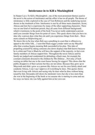 Intolerance in to Kill a Mockingbird
In Harper Lee s To Kill a Mockingbird , one of the most prominent themes used in
the novel is the action of intolerance and the affect it has on all people. The theme of
intolerance is fully explored in the case of Tom Robinson and the underlying racism
shown in the treatment of him. Intolerance is met by all three main characters, Scout,
Atticus and Jem but is experience by many of the other supporting characters. There
was no one kind of intolerant person; they all came from different background,
which is testimony to the point of the book You never really understand a person
until you consider things from his point of views. This quote shows that you have no
idea why a person does what they do until you experience things from their... Show
more content on Helpwriting.net ...
We know this to be true when Bob says something in court that is offensive to
appeal to the white folk, ...I seen that black nigger yonder ruttin on my Mayella!
after that a ruckus begins meaning Bob succeeded in his plan. This idea of
propelling yourself by taking someone else down displays that Bob knows because
he is white and Tom is Black he will have the support of the majority, in fact even
family members of Atticus support him. Throughout the novel Atticus and his
family are judged and condemned for defending a black man, for example the
constant comments directed to the children by Mrs Dubose ...Not only a Finch
waiting on tables but one in the court house lawing for niggers! This shows that the
public disapprove of their actions but they are not alone. Because they grew up in
Maycomb and didn t grow as a person like Atticus we see his own family attack and
condemn Atticus, I can t say I approve of everything he does. This quotes shows
that even living with Atticus and seeing why he does what he does without being
raised by him Alexandra still shows he intolerant views but she is less stern than
she was at the beginning of the book so we assume she is starting to come and see
his ways we know she was fully against him as her own son
 