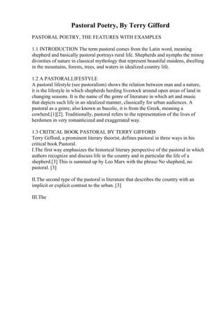 Pastoral Poetry, By Terry Gifford
PASTORAL POETRY, THE FEATURES WITH EXAMPLES
1.1 INTRODUCTION The term pastoral comes from the Latin word, meaning
shepherd and basically pastoral portrays rural life. Shepherds and nymphs the minor
divinities of nature in classical mythology that represent beautiful maidens, dwelling
in the mountains, forests, trees, and waters in idealized country life.
1.2 A PASTORALLIFESTYLE
A pastoral lifestyle (see pastoralism) shows the relation between man and a nature,
it is the lifestyle in which shepherds herding livestock around open areas of land in
changing seasons. It is the name of the genre of literature in which art and music
that depicts such life in an idealized manner, classically for urban audiences. A
pastoral as a genre, also known as bucolic, it is from the Greek, meaning a
cowherd.[1][2]. Traditionally, pastoral refers to the representation of the lives of
herdsmen in very romanticized and exaggerated way.
1.3 CRITICAL BOOK PASTORAL BY TERRY GIFFORD
Terry Gifford, a prominent literary theorist, defines pastoral in three ways in his
critical book Pastoral.
I.The first way emphasizes the historical literary perspective of the pastoral in which
authors recognize and discuss life in the country and in particular the life of a
shepherd.[3] This is summed up by Leo Marx with the phrase No shepherd, no
pastoral. [3]
II.The second type of the pastoral is literature that describes the country with an
implicit or explicit contrast to the urban. [3]
III.The
 
