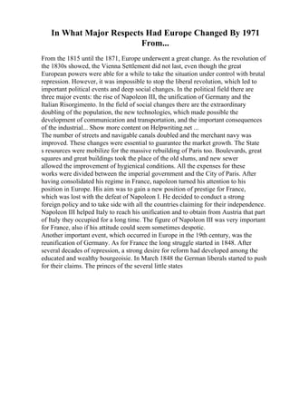 In What Major Respects Had Europe Changed By 1971
From...
From the 1815 until the 1871, Europe underwent a great change. As the revolution of
the 1830s showed, the Vienna Settlement did not last, even though the great
European powers were able for a while to take the situation under control with brutal
repression. However, it was impossible to stop the liberal revolution, which led to
important political events and deep social changes. In the political field there are
three major events: the rise of Napoleon III, the unification of Germany and the
Italian Risorgimento. In the field of social changes there are the extraordinary
doubling of the population, the new technologies, which made possible the
development of communication and transportation, and the important consequences
of the industrial... Show more content on Helpwriting.net ...
The number of streets and navigable canals doubled and the merchant navy was
improved. These changes were essential to guarantee the market growth. The State
s resources were mobilize for the massive rebuilding of Paris too. Boulevards, great
squares and great buildings took the place of the old slums, and new sewer
allowed the improvement of hygienical conditions. All the expenses for these
works were divided between the imperial government and the City of Paris. After
having consolidated his regime in France, napoleon turned his attention to his
position in Europe. His aim was to gain a new position of prestige for France,
which was lost with the defeat of Napoleon I. He decided to conduct a strong
foreign policy and to take side with all the countries claiming for their independence.
Napoleon III helped Italy to reach his unification and to obtain from Austria that part
of Italy they occupied for a long time. The figure of Napoleon III was very important
for France, also if his attitude could seem sometimes despotic.
Another important event, which occurred in Europe in the 19th century, was the
reunification of Germany. As for France the long struggle started in 1848. After
several decades of repression, a strong desire for reform had developed among the
educated and wealthy bourgeoisie. In March 1848 the German liberals started to push
for their claims. The princes of the several little states
 