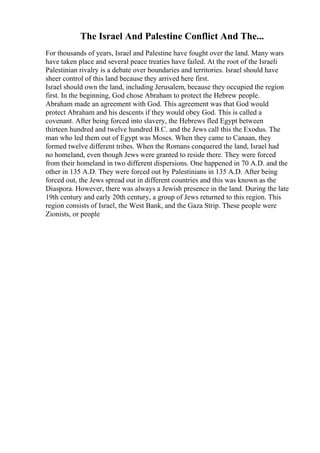 The Israel And Palestine Conflict And The...
For thousands of years, Israel and Palestine have fought over the land. Many wars
have taken place and several peace treaties have failed. At the root of the Israeli
Palestinian rivalry is a debate over boundaries and territories. Israel should have
sheer control of this land because they arrived here first.
Israel should own the land, including Jerusalem, because they occupied the region
first. In the beginning, God chose Abraham to protect the Hebrew people.
Abraham made an agreement with God. This agreement was that God would
protect Abraham and his descents if they would obey God. This is called a
covenant. After being forced into slavery, the Hebrews fled Egypt between
thirteen hundred and twelve hundred B.C. and the Jews call this the Exodus. The
man who led them out of Egypt was Moses. When they came to Canaan, they
formed twelve different tribes. When the Romans conquered the land, Israel had
no homeland, even though Jews were granted to reside there. They were forced
from their homeland in two different dispersions. One happened in 70 A.D. and the
other in 135 A.D. They were forced out by Palestinians in 135 A.D. After being
forced out, the Jews spread out in different countries and this was known as the
Diaspora. However, there was always a Jewish presence in the land. During the late
19th century and early 20th century, a group of Jews returned to this region. This
region consists of Israel, the West Bank, and the Gaza Strip. These people were
Zionists, or people
 