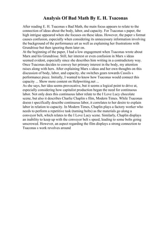 Analysis Of Bad Math By E. H. Tsaconas
After reading E. H. Tsaconas s Bad Math, the main focus appears to relate to the
connection of ideas about the body, labor, and capacity. For Tsaconas s paper, the
high intrigue appeared when she focuses on these ideas. However, the paper s format
causes confusion, especially when considering its unnecessary information involving
the background of the performance art as well as explaining her frustrations with
Grundrisse but then ignoring them later on.
At the beginning of the paper, I had a low engagement when Tsaconas wrote about
Marx and his Grundrisse. Still, her interest or even confusion in Marx s ideas
seemed evident, especially since she describes him writing in a contradictory way.
Once Tsaconas decides to convey her primary interest in the body, my attention
raises along with hers. After explaining Marx s ideas and her own thoughts on this
discussion of body, labor, and capacity, she switches gears towards Cassils s
performance piece. Initially, I wanted to know how Tsaconas would connect this
capacity ... Show more content on Helpwriting.net ...
As she says, her idea seems provocative, but it seems a logical point to drive at,
especially considering how capitalist production began the need for continuous
labor. Not only does this continuous labor relate to the I Love Lucy chocolate
scene, but also it describes Charlie Chaplin s film, Modern Times. While Tsaconas
doesn t specifically describe continuous labor, it correlates to her desire to explain
labor in relation to capacity. In Modern Times, Chaplin plays a factory worker who
needs to perform a repetitive task (turning bolts) as the materials go along a
conveyor belt, which relates to the I Love Lucy scene. Similarly, Chaplin displays
an inability to keep up with the conveyor belt s speed, leading to some bolts going
unscrewed. However, an aspect regarding the film displays a strong connection to
Tsaconas s work revolves around
 