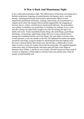 It Was A Dark And Monotonous Night
It was a dark and monotonous night. The efflorescence of humanity converged into a
ballistic modernism, lingering on mental pinions, the hipsters, proto , post and
pseudo , spiraling perniciously downward in united mania. Mania of such
magnificent pulchritude and beauty, melding, intertwining. all concentrated in a
singular point where the energies thereof pulled magnetically the straggling no
knowers into it s orifice, colorful deceit and beautiful delirium. The postmodern
was nothing. Everything was postmodern. Everything was nothing. It was a steel
and silk evening: not quite brisk enough to be cold, but lacking the light to be
idyllic and warm. Yasiin remembered many things, the small things, good things,
bad things, wrong things, right things; things that were at once normal, before
turning into something entirely out of his league. His scars didn t even have time
to heal anymore, it was one murder to the next. He tightened his trench coat tighter
around his slim body, trying his hardest to shield himself from the nipping wind.
He wore a charcoal Brioni three button suit, that felt like a calfskin glove on his
body. It wasn t a work suit usually, but he felt the need today. His eggshell Egyptian
cotton dress shirt, by Donna Karan, had white gold cuff links in the shape of
hammers from Tiffany s, and the tie was Versace. His half closed eyes had a look of
vacancy or stagnancy, which might as well have been one and the same. Only his
mouth, set determinedly and
 