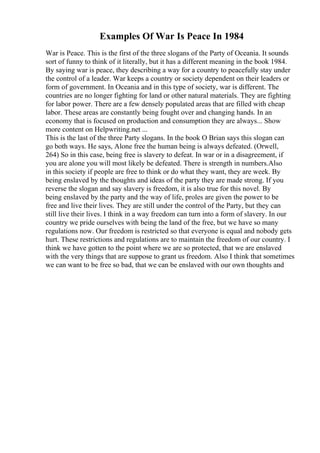 Examples Of War Is Peace In 1984
War is Peace. This is the first of the three slogans of the Party of Oceania. It sounds
sort of funny to think of it literally, but it has a different meaning in the book 1984.
By saying war is peace, they describing a way for a country to peacefully stay under
the control of a leader. War keeps a country or society dependent on their leaders or
form of government. In Oceania and in this type of society, war is different. The
countries are no longer fighting for land or other natural materials. They are fighting
for labor power. There are a few densely populated areas that are filled with cheap
labor. These areas are constantly being fought over and changing hands. In an
economy that is focused on production and consumption they are always... Show
more content on Helpwriting.net ...
This is the last of the three Party slogans. In the book O Brian says this slogan can
go both ways. He says, Alone free the human being is always defeated. (Orwell,
264) So in this case, being free is slavery to defeat. In war or in a disagreement, if
you are alone you will most likely be defeated. There is strength in numbers.Also
in this society if people are free to think or do what they want, they are week. By
being enslaved by the thoughts and ideas of the party they are made strong. If you
reverse the slogan and say slavery is freedom, it is also true for this novel. By
being enslaved by the party and the way of life, proles are given the power to be
free and live their lives. They are still under the control of the Party, but they can
still live their lives. I think in a way freedom can turn into a form of slavery. In our
country we pride ourselves with being the land of the free, but we have so many
regulations now. Our freedom is restricted so that everyone is equal and nobody gets
hurt. These restrictions and regulations are to maintain the freedom of our country. I
think we have gotten to the point where we are so protected, that we are enslaved
with the very things that are suppose to grant us freedom. Also I think that sometimes
we can want to be free so bad, that we can be enslaved with our own thoughts and
 