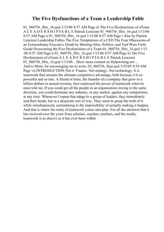 The Five Dysfunctions of a Team a Leadership Fable
01_960756_ffirs_16.qxd 1/13/06 8:57 AM Page iii The Five Dysfunctions of aTeam
A L E A D E R S H I P FA B L E Patrick Lencioni 01_960756_ffirs_16.qxd 1/13/06
8:57 AM Page ii 01_960756_ffirs_16.qxd 1/13/06 8:57 AM Page i Also by Patrick
Lencioni Leadership Fables The Five Temptations of a CEO The Four Obsessions of
an Extraordinary Executive Death by Meeting Silos, Politics, and Turf Wars Field
Guide Overcoming the Five Dysfunctions of a Team 01_960756_ffirs_16.qxd 1/13
/06 8:57 AM Page ii 01_960756_ffirs_16.qxd 1/13/06 8:57 AM Page iii The Five
Dysfunctions of aTeam A L E A D E R S H I P FA B L E Patrick Lencioni
01_960756_ffirs_16.qxd 1/13/06... Show more content on Helpwriting.net ...
And to Mom, for encouraging me to write. 03_960756_flast.qxd 3/25/05 9:59 AM
Page vii INTRODUCTION Not п¬Ѓnance. Not strategy. Not technology. It is
teamwork that remains the ultimate competitive advantage, both because it is so
powerful and so rare. A friend of mine, the founder of a company that grew to a
billion dollars in annual revenue, best expressed the power of teamwork when he
once told me, If you could get all the people in an organization rowing in the same
direction, you could dominate any industry, in any market, against any competition,
at any time. Whenever I repeat that adage to a group of leaders, they immediately
nod their heads, but in a desperate sort of way. They seem to grasp the truth of it
while simultaneously surrendering to the impossibility of actually making it happen.
And that is where the rarity of teamwork comes into play. For all the attention that it
has received over the years from scholars, coaches, teachers, and the media,
teamwork is as elusive as it has ever been within
 