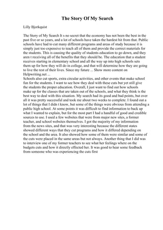 The Story Of My Search
Lilly Bjorkquist
The Story of My Search It s no secret that the economy has not been the best in the
past five or so years, and a lot of schools have taken the hardest hit from that. Public
schools have had to cut many different programs and areas of study because it is
simply just too expensive to teach all of them and provide the correct materials for
the students. This is causing the quality of students education to go down, and they
aren t receiving all of the benefits that they should be. The education that a student
receives starting in elementary school and all the way up into high schools sets
them up for how they will do in college, and that will determine how they are going
to live the rest of their lives. Since my future ... Show more content on
Helpwriting.net ...
Schools also cut sports, extra circular activities, and other events that make school
fun for the students. I want to see how they deal with these cuts but yet still give
the students the proper education. Overall, I just want to find out how schools
make up for the classes that are taken out of the schools, and what they think is the
best way to deal with this situation. My search had its good and bad points, but over
all it was pretty successful and took me about two weeks to complete. I found out a
lot of things that I didn t know, but some of the things were obvious from attending a
public high school. At some points it was difficult to find information to back up
what I wanted to explain, but for the most part I had a handful of good and credible
sources to use. I used a few websites that were from major new sites, a former
teacher, and school websites themselves. I got the majority of my information
from the news sites, and that was very interesting because the different states
showed different ways that they cut programs and how it differed depending on
the school and the area. It also showed how some of them were similar and some of
the cuts were placed in the same areas but not always. Another thing that I did was
to interview one of my former teachers to see what her feelings where on the
budgets cuts and how it directly effected her. It was good to hear some feedback
from someone who was experiencing the cuts first
 