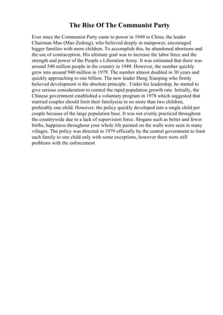 The Rise Of The Communist Party
Ever since the Communist Party came to power in 1949 in China, the leader
Chairman Mao (Mao Zedong), who believed deeply in manpower, encouraged
bigger families with more children. To accomplish this, he abandoned abortions and
the use of contraception. His ultimate goal was to increase the labor force and the
strength and power of the People s Liberation Army. It was estimated that there was
around 540 million people in the country in 1949. However, the number quickly
grew into around 940 million in 1979. The number almost doubled in 30 years and
quickly approaching to one billion. The new leader Deng Xiaoping who firmly
believed development is the absolute principle . Under his leadership, he started to
give serious consideration to control the rapid population growth rate. Initially, the
Chinese government established a voluntary program in 1978 which suggested that
married couples should limit their familysize to no more than two children,
preferably one child. However, the policy quickly developed into a single child per
couple because of the large population base. It was not evenly practiced throughout
the countrywide due to a lack of supervision force. Slogans such as better and fewer
births, happiness throughout your whole life painted on the walls were seen in many
villages. The policy was directed in 1979 officially by the central government to limit
each family to one child only with some exceptions, however there were still
problems with the enforcement
 