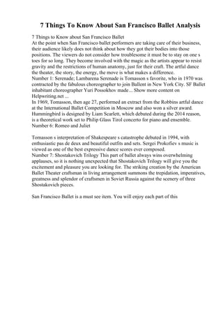 7 Things To Know About San Francisco Ballet Analysis
7 Things to Know about San Francisco Ballet
At the point when San Francisco ballet performers are taking care of their business,
their audience likely does not think about how they got their bodies into those
positions. The viewers do not consider how troublesome it must be to stay on one s
toes for so long. They become involved with the magic as the artists appear to resist
gravity and the restrictions of human anatomy, just for their craft. The artful dance
the theater, the story, the energy, the move is what makes a difference.
Number 1: Serenade; Lambarena Serenade is Tomasson s favorite, who in 1970 was
contracted by the fabulous choreographer to join Ballent in New York City. SF Ballet
inhabitant choreographer Yuri Possokhov made... Show more content on
Helpwriting.net ...
In 1969, Tomasson, then age 27, performed an extract from the Robbins artful dance
at the International Ballet Competition in Moscow and also won a silver award.
Hummingbird is designed by Liam Scarlett, which debuted during the 2014 reason,
is a theoretical work set to Philip Glass Tirol concerto for piano and ensemble.
Number 6: Romeo and Juliet
Tomasson s interpretation of Shakespeare s catastrophe debuted in 1994, with
enthusiastic pas de deux and beautiful outfits and sets. Sergei Prokofiev s music is
viewed as one of the best expressive dance scores ever composed.
Number 7: Shostakovich Trilogy This part of ballet always wins overwhelming
applauses, so it is nothing unexpected that Shostakovich Trilogy will give you the
excitement and pleasure you are looking for. The striking creation by the American
Ballet Theater craftsman in living arrangement summons the trepidation, imperatives,
greatness and splendor of craftsmen in Soviet Russia against the scenery of three
Shostakovich pieces.
San Francisco Ballet is a must see item. You will enjoy each part of this
 