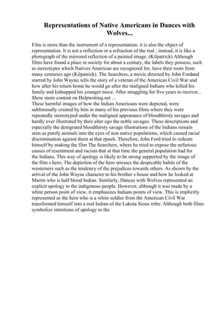 Representations of Native Americans in Dances with
Wolves...
Film is more than the instrument of a representation; it is also the object of
representation. It is not a reflection or a refraction of the real ; instead, it is like a
photograph of the mirrored reflection of a painted image. (Kilpatrick) Although
films have found a place in society for about a century, the labels they possess, such
as stereotypes which Natives American are recognized for, have their roots from
many centuries ago (Kilpatrick). The Searchers, a movie directed by John Fordand
starred by John Wayne, tells the story of a veteran of the American Civil War and
how after his return home he would go after the maligned Indians who killed his
family and kidnapped his younger niece. After struggling for five years to recover...
Show more content on Helpwriting.net ...
These harmful images of how the Indian Americans were depicted, were
subliminally created by him in many of his previous films where they were
repeatedly stereotyped under the maligned appearance of bloodthirsty savages and
hardly ever illustrated by their alter ego the noble savages. These descriptions and
especially the denigrated bloodthirsty savage illustrations of the Indians remain
seen as purely animals into the eyes of non native populations, which caused racial
discrimination against them at that epoch. Therefore, John Ford tried to redeem
himself by making the film The Searchers, where he tried to expose the nefarious
causes of resentment and racism that at that time the general population had for
the Indians. This way of apology is likely to be strong supported by the image of
the film s hero. The depiction of the hero stresses the despicable habits of the
westerners such as the tendency of the prejudices towards others. As shown by the
arrival of the John Wayne character to his brother s house and how he looked at
Martin who is half blood Indian. Similarly, Dances with Wolves represented an
explicit apology to the indigenous people. However, although it was made by a
white person point of view, it emphasizes Indians points of view. This is implicitly
represented as the hero who is a white soldier from the American Civil War
transformed himself into a real Indian of the Lakota Sioux tribe. Although both films
symbolize intentions of apology to the
 