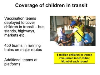 Coverage of children in transit

Vaccination teams
deployed to cover
children in transit – bus
stands, highways,
markets etc.

450 teams in running
trains on major routes
                            5 million children in transit
                              immunized in UP, Bihar,
Additional teams at             Mumbai each round
platforms
 