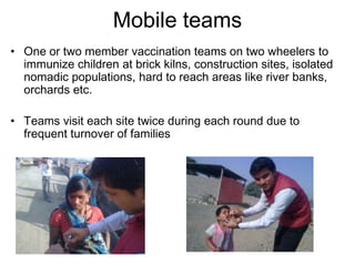 Mobile teams
• One or two member vaccination teams on two wheelers to
  immunize children at brick kilns, construction sites, isolated
  nomadic populations, hard to reach areas like river banks,
  orchards etc.

• Teams visit each site twice during each round due to
  frequent turnover of families
 