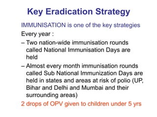 Key Eradication Strategy
IMMUNISATION is one of the key strategies
Every year :
– Two nation-wide immunisation rounds
  called National Immunisation Days are
  held
– Almost every month immunisation rounds
  called Sub National Immunization Days are
  held in states and areas at risk of polio (UP,
  Bihar and Delhi and Mumbai and their
  surrounding areas)
2 drops of OPV given to children under 5 yrs
 