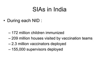 SIAs in India
• During each NID :

  – 172 million children immunized
  – 209 million houses visited by vaccination teams
  – 2.3 million vaccinators deployed
  – 155,000 supervisors deployed
 