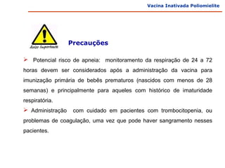 Vacina Inativada Poliomielite




                  Precauções

 Potencial risco de apneia: monitoramento da respiração de 24 a 72
horas devem ser considerados após a administração da vacina para
imunização primária de bebês prematuros (nascidos com menos de 28
semanas) e principalmente para aqueles com histórico de imaturidade
respiratória.
 Administração    com cuidado em pacientes com trombocitopenia, ou
problemas de coagulação, uma vez que pode haver sangramento nesses
pacientes.
 