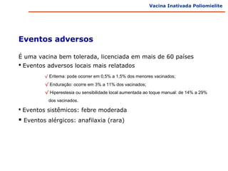 Vacina Inativada Poliomielite




Eventos adversos

É uma vacina bem tolerada, licenciada em mais de 60 países
 Eventos adversos locais mais relatados
         √ Eritema: pode ocorrer em 0,5% a 1,5% dos menores vacinados;

         √ Enduração: ocorre em 3% a 11% dos vacinados;
         √ Hiperestesia ou sensibilidade local aumentada ao toque manual: de 14% a 29%
          dos vacinados.

 Eventos sistêmicos: febre moderada

 Eventos alérgicos: anafilaxia (rara)
 