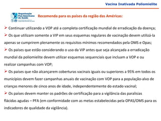 Vacina Inativada Poliomielite


                     Recomenda para os países da região das Américas:

 Continuar utilizando a VOP até a completa certificação mundial de erradicação da doença;
 Os que utilizam somente a VIP em seus esquemas regulares de vacinação devem utilizá-la
apenas se cumprirem plenamente os requisitos mínimos recomendados pela OMS e Opas;
 Os países que estão considerando o uso da VIP antes que seja alcançada a erradicação
mundial da poliomielite devem utilizar esquemas sequenciais que incluam a VOP e ou
realizar campanhas com VOP;
 Os países que não alcançarem coberturas vacinais iguais ou superiores a 95% em todos os
municípios devem fazer campanhas anuais de vacinação com VOP para a população-alvo de
crianças menores de cinco anos de idade, independentemente do estado vacinal;
 Os países devem manter os padrões de certificação para a vigilância das paralisias
flácidas agudas – PFA (em conformidade com as metas estabelecidas pela OPAS/OMS para os
indicadores de qualidade da vigilância).
 
