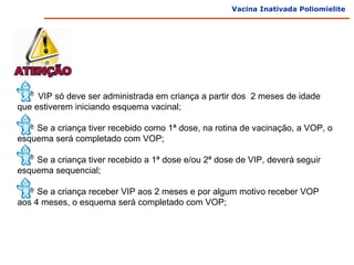 Vacina Inativada Poliomielite




A    VIP só deve ser administrada em criança a partir dos 2 meses de idade
que estiverem iniciando esquema vacinal;

    Se a criança tiver recebido como 1ª dose, na rotina de vacinação, a VOP, o
esquema será completado com VOP;

    Se a criança tiver recebido a 1ª dose e/ou 2ª dose de VIP, deverá seguir
esquema sequencial;

     Se a criança receber VIP aos 2 meses e por algum motivo receber VOP
aos 4 meses, o esquema será completado com VOP;
 