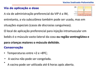 Vacina Inativada Poliomielite


Via de aplicação e dose

A via de administração preferencial da VIP é a IM,

entretanto, a via subcutânea também pode ser usada, mas em
situações especiais (casos de discrasias sanguíneas).
O local de aplicação preferencial para injeção intramuscular em
bebês é o músculo vasto-lateral da coxa ou região ventroglútea e
para crianças maiores o músculo deltóide.
Conservação

▪ Temperaturas entre +2 e +8ºC;
▪ A vacina não pode ser congelada.
▪
  A vacina pode ser utilizada até 6 horas após aberta.
 