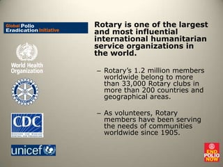 Rotary is one of the largest and most influential international humanitarian service organizations in the world. Rotary’s 1.2 million members worldwide belong to more than 33,000 Rotary clubs in more than 200 countries and geographical areas. As volunteers, Rotary members have been serving the needs of communities worldwide since 1905.  