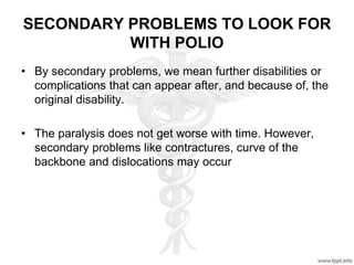 SECONDARY PROBLEMS TO LOOK FOR
WITH POLIO
• By secondary problems, we mean further disabilities or
complications that can appear after, and because of, the
original disability.
• The paralysis does not get worse with time. However,
secondary problems like contractures, curve of the
backbone and dislocations may occur
 
