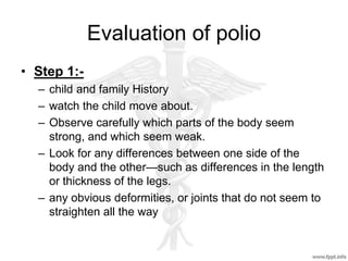 Evaluation of polio
• Step 1:-
– child and family History
– watch the child move about.
– Observe carefully which parts of the body seem
strong, and which seem weak.
– Look for any differences between one side of the
body and the other—such as differences in the length
or thickness of the legs.
– any obvious deformities, or joints that do not seem to
straighten all the way
 