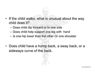 • If the child walks, what is unusual about the way
child does it?
– Does child dip forward or to one side
– Does child help support one leg with hand
– Is one hip lower than the other Or one shoulder
• Does child have a hump back, a sway back, or a
sideways curve of the back.
 