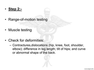 • Step 2:-
• Range-of-motion testing
• Muscle testing
• Check for deformities:
– Contractures,dislocations (hip, knee, foot, shoulder,
elbow); difference in leg length; tilt of hips; and curve
or abnormal shape of the back.
 