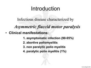 Introduction
Infectious disease characterized by
Asymmetric flaccid motor paralysis
• Clinical manifestations:
1. asymptomatic infection (90-95%)
2. abortive poliomyelitis
3. non paralytic polio myelitis
4. paralytic polio myelitis (1%)
 