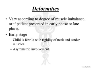 Deformities
• Vary according to degree of muscle imbalance,
or if patient presented in early phase or late
phase.
• Early stage
– Child is febrile with rigidity of neck and tender
muscles.
– Asymmetric involvement
 