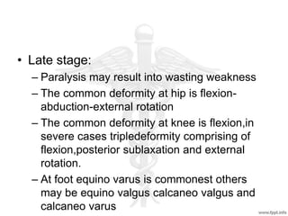 • Late stage:
– Paralysis may result into wasting weakness
– The common deformity at hip is flexion-
abduction-external rotation
– The common deformity at knee is flexion,in
severe cases tripledeformity comprising of
flexion,posterior sublaxation and external
rotation.
– At foot equino varus is commonest others
may be equino valgus calcaneo valgus and
calcaneo varus
 