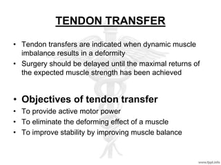 TENDON TRANSFER
• Tendon transfers are indicated when dynamic muscle
imbalance results in a deformity
• Surgery should be delayed until the maximal returns of
the expected muscle strength has been achieved
• Objectives of tendon transfer
• To provide active motor power
• To eliminate the deforming effect of a muscle
• To improve stability by improving muscle balance
 