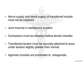 • Nerve supply and blood supply of transferred muscle
must not be impaired
• Joint must be in satisfactory position
• Contracture must be released before tendon transfer
• Transferred tendon must be securely attached to bone
under tension slightly greater than normal
• Agonists muscles are preferable to antagonists
 