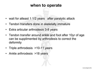 when to operate
• wait for atleast 1 1/2 years after paralytic attack
• Tendon transfers done in skeletally immature
• Extra articular arthrodesis 3-8 years
• Tendon transfer around ankle and foot after 10yr of age
can be supplimented by arthrodesis to correct the
deformity
• Triple arthrodesis >10-11 years
• Ankle arthrodesis >18 years
 