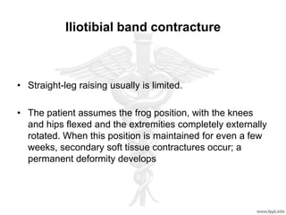 Iliotibial band contracture
• Straight-leg raising usually is limited.
• The patient assumes the frog position, with the knees
and hips flexed and the extremities completely externally
rotated. When this position is maintained for even a few
weeks, secondary soft tissue contractures occur; a
permanent deformity develops
 