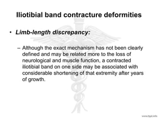 Iliotibial band contracture deformities
• Limb-length discrepancy:
– Although the exact mechanism has not been clearly
defined and may be related more to the loss of
neurological and muscle function, a contracted
iliotibial band on one side may be associated with
considerable shortening of that extremity after years
of growth.
 