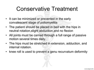 Conservative Treatment
• It can be minimized or prevented in the early
convalescent stage of poliomyelitis
• The patient should be placed in bed with the hips in
neutral rotation,slight abduction,and no flexion
• All joints must be carried through a full range of passive
motion several times daily.
• The hips must be stretched in extension, adduction, and
internal rotation.
• knee roll is used to prevent a genu recurvatum deformity
 