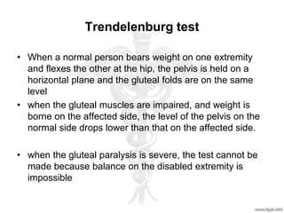 Trendelenburg test
• When a normal person bears weight on one extremity
and flexes the other at the hip, the pelvis is held on a
horizontal plane and the gluteal folds are on the same
level
• when the gluteal muscles are impaired, and weight is
borne on the affected side, the level of the pelvis on the
normal side drops lower than that on the affected side.
• when the gluteal paralysis is severe, the test cannot be
made because balance on the disabled extremity is
impossible
 